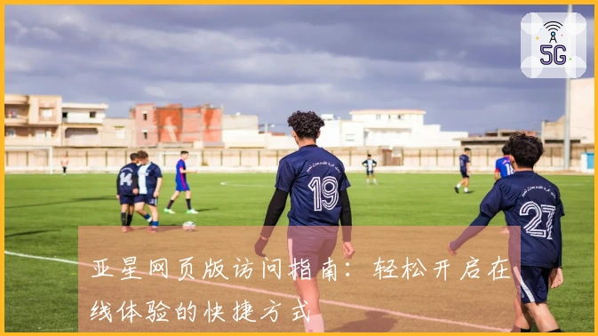 亚星网页版访问指南：轻松开启在线体验的快捷方式