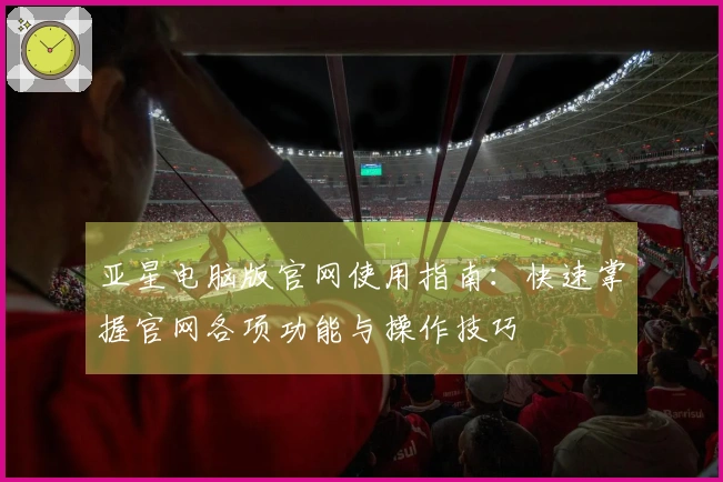 亚星电脑版官网使用指南：快速掌握官网各项功能与操作技巧