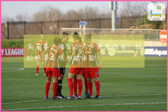 亚星客户端官方入口使用指南：轻松畅享各项功能体验