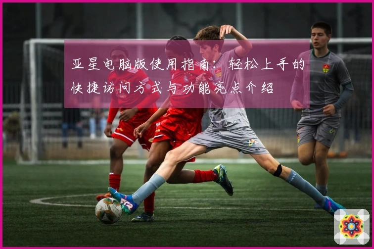 亚星电脑版使用指南：轻松上手的快捷访问方式与功能亮点介绍